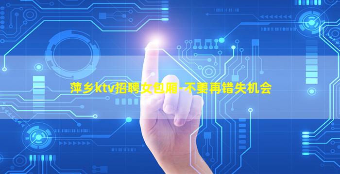 萍乡ktv招聘女包厢-不要再错失机会